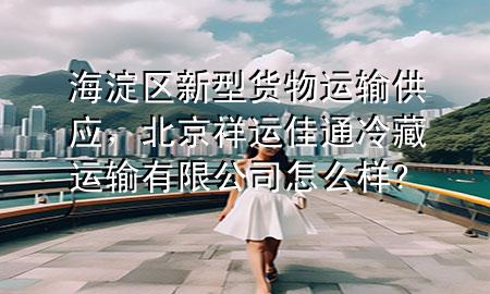 海淀区新型货物运输供应,北京祥运佳通冷藏运输有限公司怎么样?