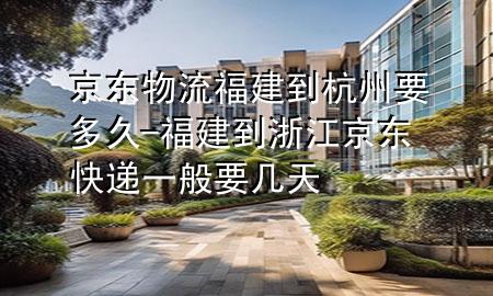 京东物流福建到杭州要多久-福建到浙江京东快递一般要几天