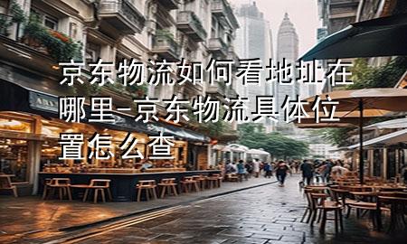 京东物流如何看地址在哪里-京东物流具体位置怎么查