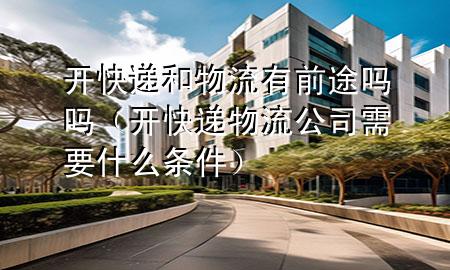 开快递和物流有前途吗吗（开快递物流公司需要什么条件）