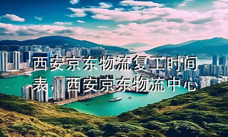 西安京东物流复工时间表,西安京东物流中心