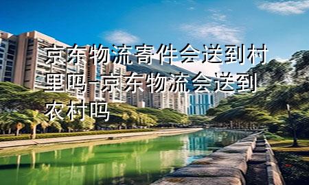 京东物流寄件会送到村里吗-京东物流会送到农村吗