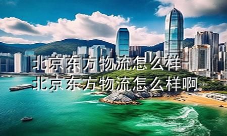 北京东方物流怎么样-北京东方物流怎么样啊
