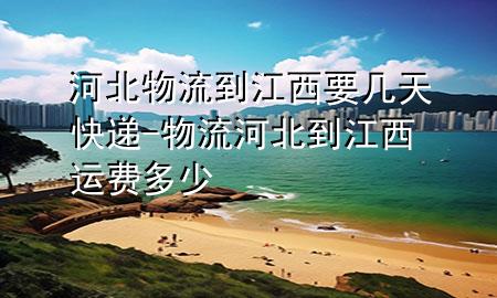 河北物流到江西要几天快递-物流河北到江西运费多少