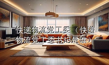 快递物流党工委（快递物流党工委书记是谁）