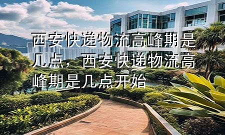 西安快递物流高峰期是几点,西安快递物流高峰期是几点开始