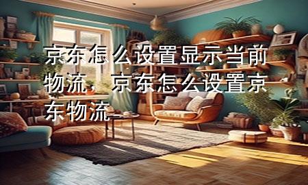 京东怎么设置显示当前物流,京东怎么设置京东物流