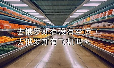 去俄罗斯有没有空运（去俄罗斯有飞机吗）