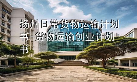 扬州日常货物运输计划书-货物运输创业计划书