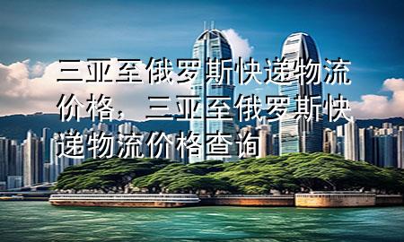 三亚至俄罗斯快递物流价格，三亚至俄罗斯快递物流价格查询