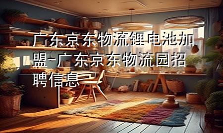 广东京东物流锂电池加盟-广东京东物流园招聘信息
