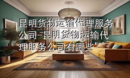 昆明货物运输代理服务公司-昆明货物运输代理服务公司有哪些