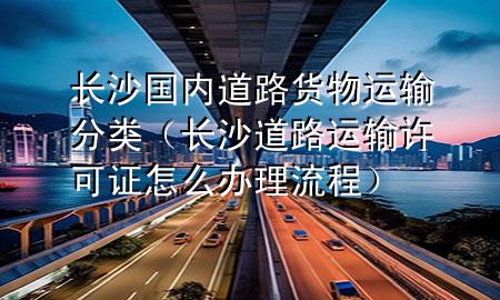 长沙国内道路货物运输分类(长沙道路运输许可证怎么办理流程)
