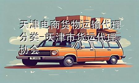 天津电商货物运输代理分类-天津市货运代理协会