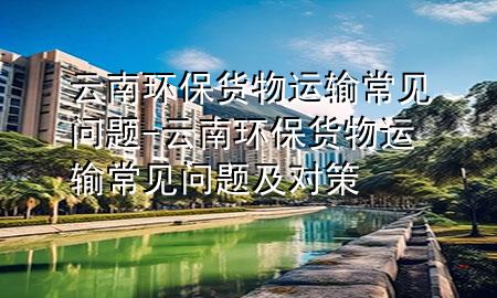 云南环保货物运输常见问题-云南环保货物运输常见问题及对策