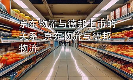 京东物流与德邦上市的关系-京东物流与德邦物流