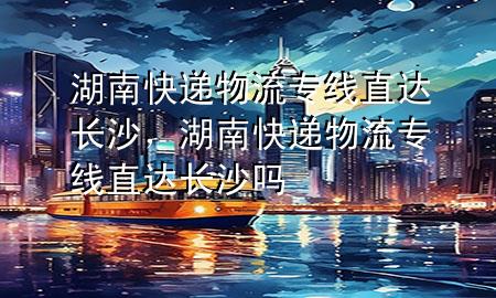 湖南快递物流专线直达长沙,湖南快递物流专线直达长沙吗