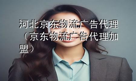河北京东物流广告代理(京东物流广告代理加盟)