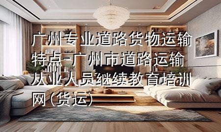 广州专业道路货物运输特点-广州市道路运输从业人员继续教育培训网(货运)