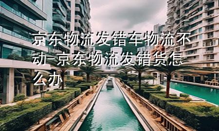 京东物流发错车物流不动-京东物流发错货怎么办