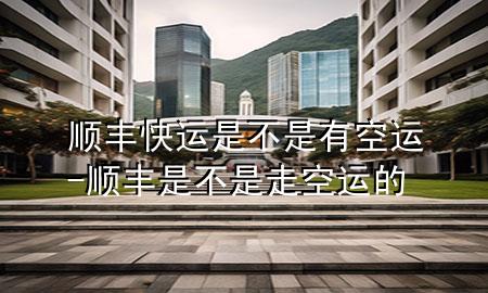 顺丰快运是不是有空运-顺丰是不是走空运的
