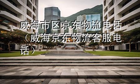 威海市区京东物流电话(威海京东物流客服电话)
