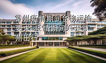 常州疫情期间货物运输要求-疫情期间关于常州出行