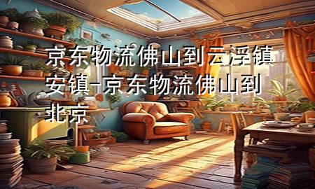 京东物流佛山到云浮镇安镇-京东物流佛山到北京