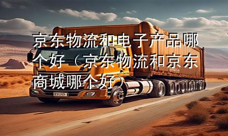 京东物流和电子产品哪个好(京东物流和京东商城哪个好)