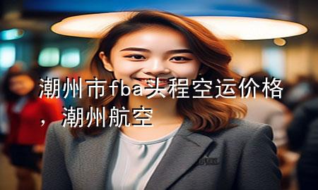 潮州市fba头程空运价格，潮州航空