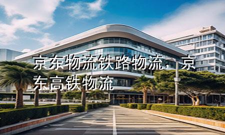 京东物流铁路物流,京东高铁物流
