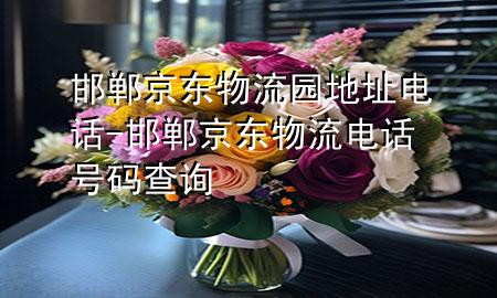 邯郸京东物流园地址电话-邯郸京东物流电话号码查询