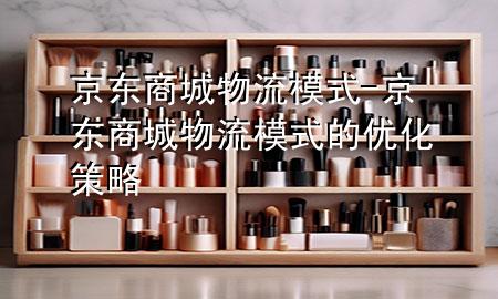京东商城物流模式-京东商城物流模式的优化策略