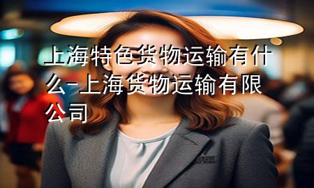 上海特色货物运输有什么-上海货物运输有限公司
