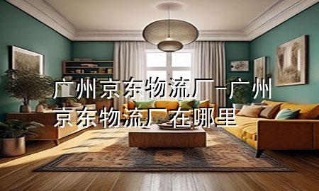 广州京东物流厂-广州京东物流厂在哪里