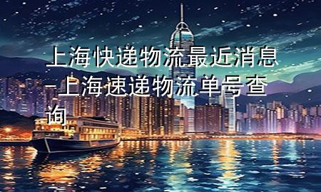 上海快递物流最近消息-上海速递物流单号查询