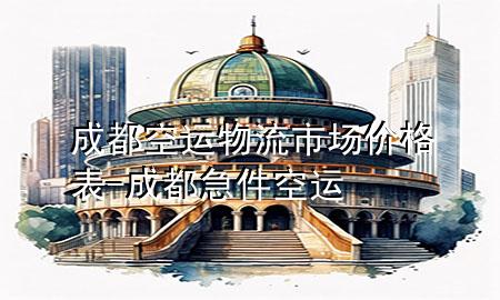 成都空运物流市场价格表-成都急件空运