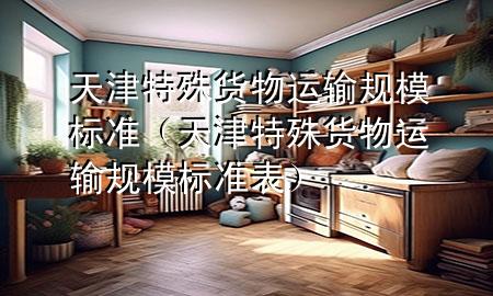 天津特殊货物运输规模标准(天津特殊货物运输规模标准表)
