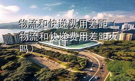 物流和快递费用差距（物流和快递费用差距大吗）