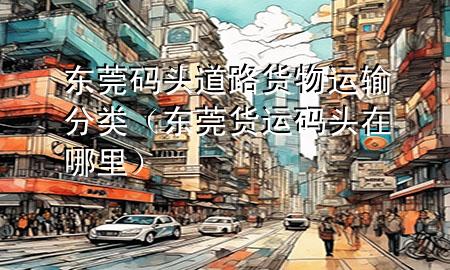 东莞码头道路货物运输分类(东莞货运码头在哪里)