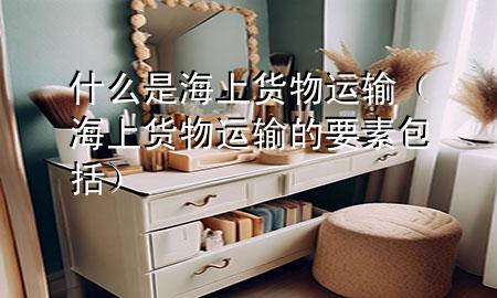 什么是海上货物运输(海上货物运输的要素包括)