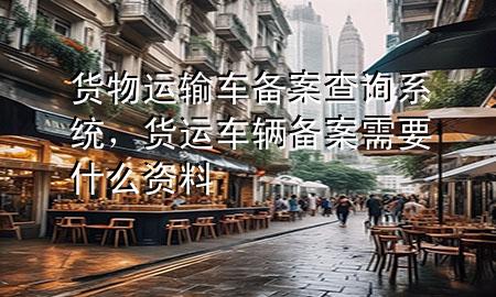 货物运输车备案查询系统,货运车辆备案需要什么资料