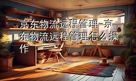 京东物流远程管理-京东物流远程管理怎么操作