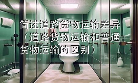 简述道路货物运输差异(道路货物运输和普通货物运输的区别)