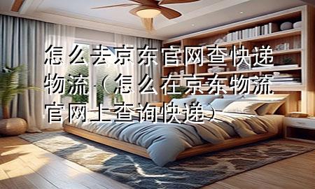 怎么去京东官网查快递物流(怎么在京东物流官网上查询快递)