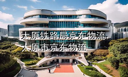 太原铁路局京东物流,太原市京东物流