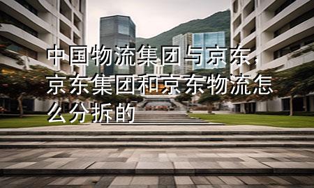 中国物流集团与京东，京东集团和京东物流怎么分拆的
