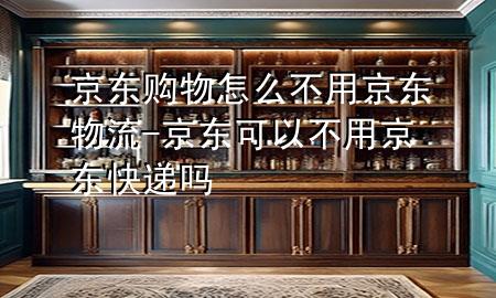 京东购物怎么不用京东物流-京东可以不用京东快递吗