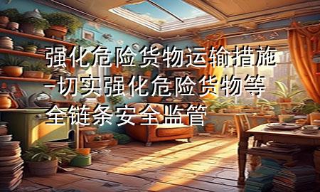 强化危险货物运输措施-切实强化危险货物等全链条安全监管