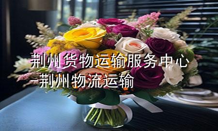 荆州货物运输服务中心-荆州物流运输